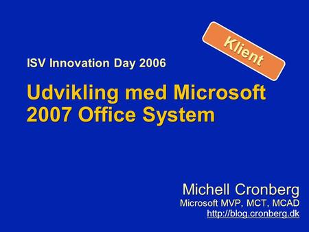 Udvikling med Microsoft 2007 Office System Michell Cronberg Microsoft MVP, MCT, MCAD  ISV Innovation Day 2006 KlientKlient.