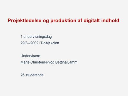 Projektledelse og produktion af digitalt indhold 1 undervisningsdag 29/8 –2002 IT-højskolen Undervisere Marie Christensen og Bettina Lamm 26 studerende.
