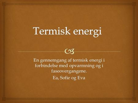 Termisk energi En gennemgang af termisk energi i forbindelse med opvarmning og i faseovergangene. Ea, Sofie og Eva.