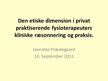 Den etiske dimension i privat praktiserende fysioterapeuters kliniske ræsonnering og praksis. Jeanette Præstegaard 14. September 2011.