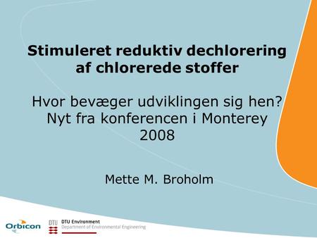 Stimuleret reduktiv dechlorering af chlorerede stoffer Hvor bevæger udviklingen sig hen? Nyt fra konferencen i Monterey 2008 Mette M. Broholm.
