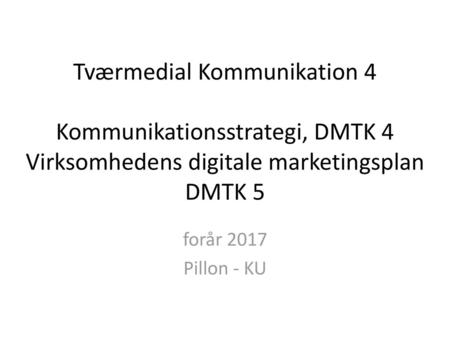 Tværmedial Kommunikation 4 Kommunikationsstrategi, DMTK 4 Virksomhedens digitale marketingsplan DMTK 5 forår 2017 Pillon - KU.