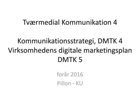 Tværmedial Kommunikation 4 Kommunikationsstrategi, DMTK 4 Virksomhedens digitale marketingsplan DMTK 5 forår 2016 Pillon - KU.
