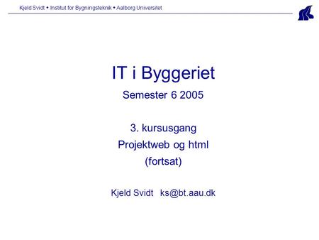 IT i Byggeriet Semester 6 2005 3. kursusgang Projektweb og html (fortsat) Kjeld Svidt Kjeld Svidt  Institut for Bygningsteknik  Aalborg.