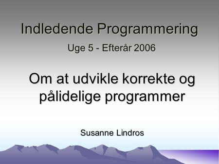 Indledende Programmering Uge 5 - Efterår 2006 Om at udvikle korrekte og pålidelige programmer Susanne Lindros.