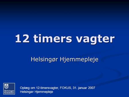 Oplæg om 12-timersvagter, FOKUS, 31. januar 2007 Helsingør Hjemmepleje 12 timers vagter Helsingør Hjemmepleje.