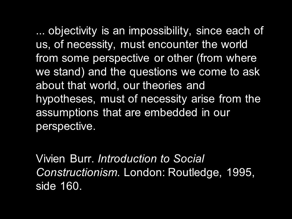... objectivity is an impossibility, since each of us, of necessity, must encounter the world from some perspective or other (from where we stand) and the questions we come to ask about that world, our theories and hypotheses, must of necessity arise from the assumptions that are embedded in our perspective.
