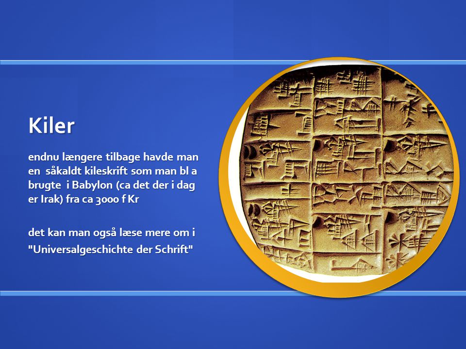 Kiler endnu længere tilbage havde man en såkaldt kileskrift som man bl a brugte i Babylon (ca det der i dag er Irak) fra ca 3000 f Kr.