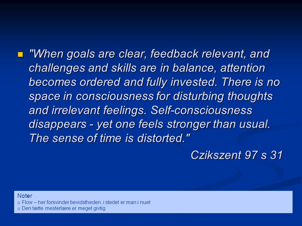 When goals are clear, feedback relevant, and challenges and skills are in balance, attention becomes ordered and fully invested. There is no space in consciousness for disturbing thoughts and irrelevant feelings. Self-consciousness disappears - yet one feels stronger than usual. The sense of time is distorted.