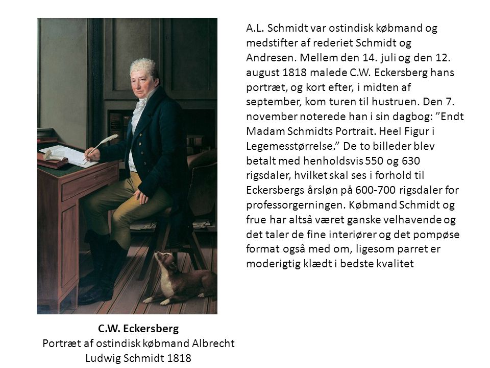 A.L. Schmidt var ostindisk købmand og medstifter af rederiet Schmidt og Andresen. Mellem den 14. juli og den 12. august 1818 malede C.W. Eckersberg hans portræt, og kort efter, i midten af september, kom turen til hustruen. Den 7. november noterede han i sin dagbog: Endt Madam Schmidts Portrait. Heel Figur i Legemesstørrelse. De to billeder blev betalt med henholdsvis 550 og 630 rigsdaler, hvilket skal ses i forhold til Eckersbergs årsløn på rigsdaler for professorgerningen. Købmand Schmidt og frue har altså været ganske velhavende og det taler de fine interiører og det pompøse format også med om, ligesom parret er moderigtig klædt i bedste kvalitet