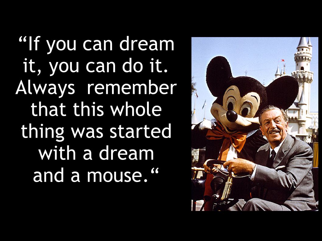 If you can dream it, you can do it. Always remember that this whole thing was started with a dream.