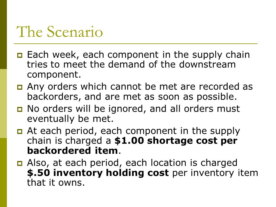 The Scenario Each week, each component in the supply chain tries to meet the demand of the downstream component.