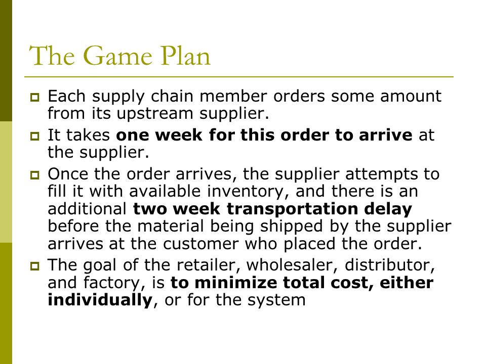 The Game Plan Each supply chain member orders some amount from its upstream supplier. It takes one week for this order to arrive at the supplier.