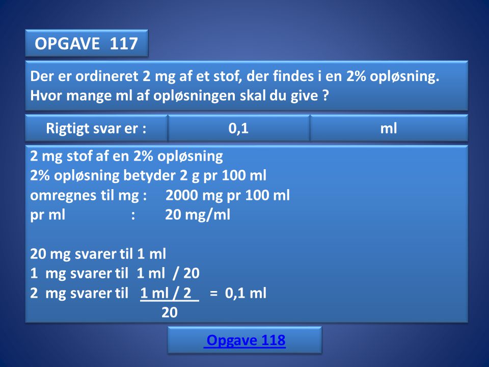 OPGAVE 117 Der er ordineret 2 mg af et stof, der findes i en 2% opløsning. Hvor mange ml af opløsningen skal du give